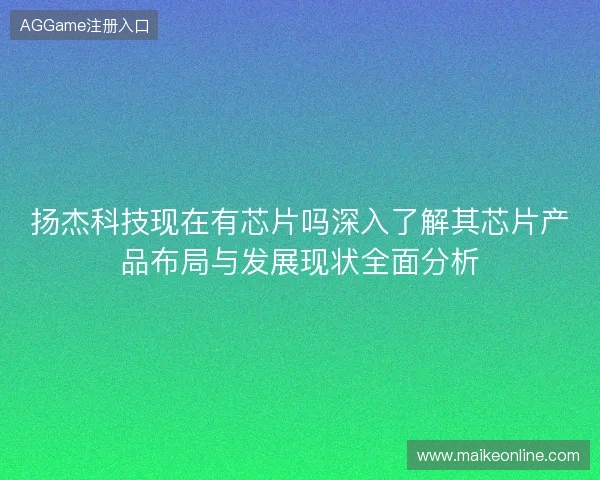 扬杰科技现在有芯片吗深入了解其芯片产品布局与发展现状全面分析
